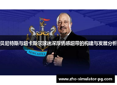 贝尼特斯与纽卡斯尔球迷深厚情感纽带的构建与发展分析 贝尼特斯与纽卡斯尔球迷深厚情感纽带的构建与发展分析