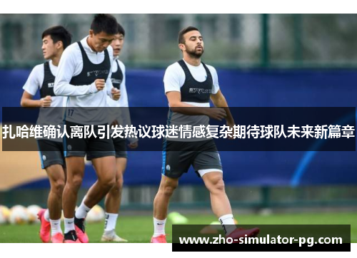 扎哈维确认离队引发热议球迷情感复杂期待球队未来新篇章