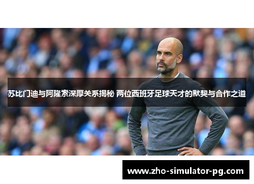 苏比门迪与阿隆索深厚关系揭秘 两位西班牙足球天才的默契与合作之道