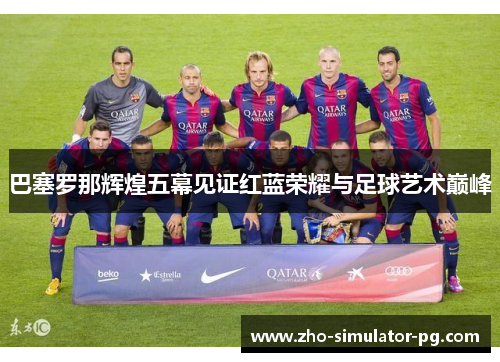巴塞罗那辉煌五幕见证红蓝荣耀与足球艺术巅峰 巴塞罗那辉煌五幕见证红蓝荣耀与足球艺术巅峰