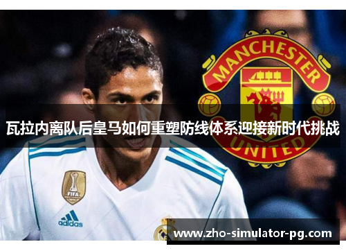 瓦拉内离队后皇马如何重塑防线体系迎接新时代挑战